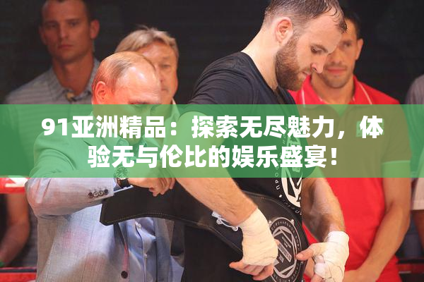 91亚洲精品：探索无尽魅力，体验无与伦比的娱乐盛宴！