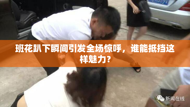 班花趴下瞬间引发全场惊呼，谁能抵挡这样魅力？