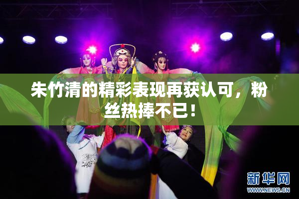 朱竹清的精彩表现再获认可，粉丝热捧不已！