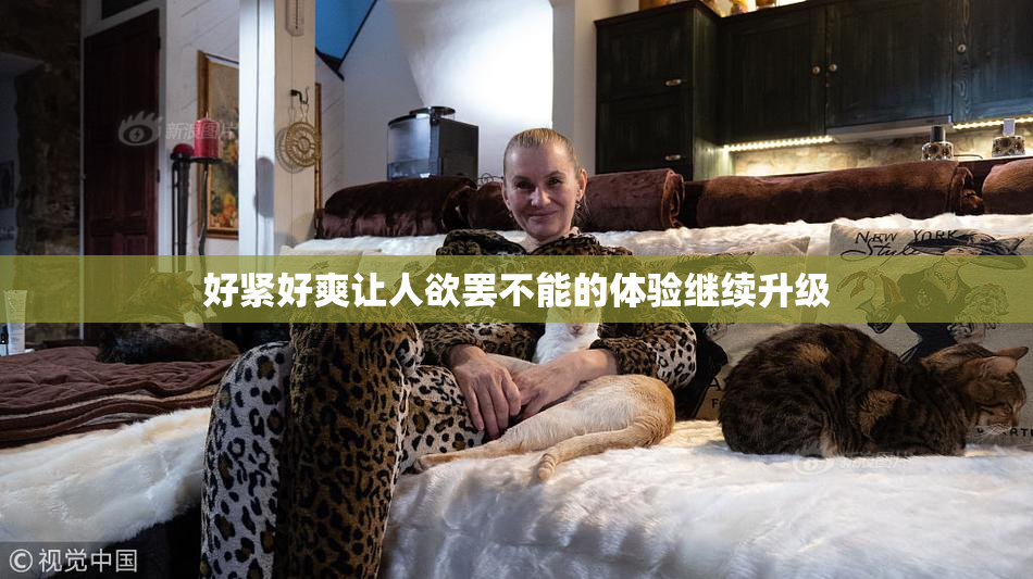 好紧好爽让人欲罢不能的体验继续升级
