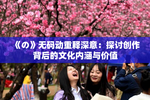 《の》无码动重释深意：探讨创作背后的文化内涵与价值