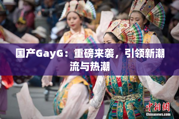 国产GayG：重磅来袭，引领新潮流与热潮
