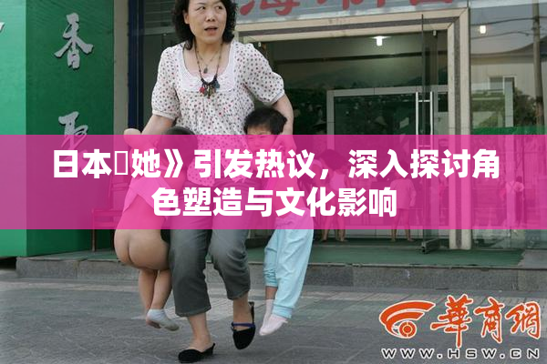 日本巜她》引发热议，深入探讨角色塑造与文化影响