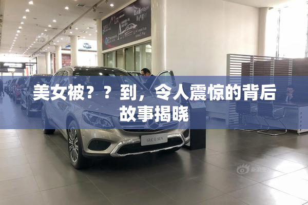 美女被？？到，令人震惊的背后故事揭晓