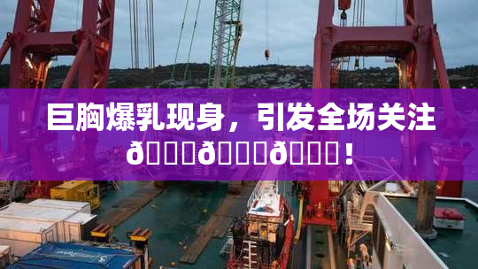 巨胸爆乳现身，引发全场关注🔞🔞🔞！