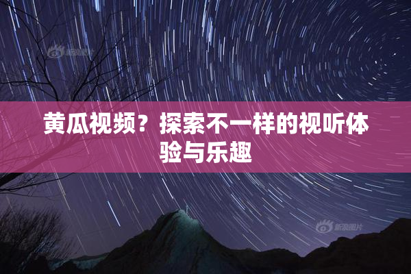黄瓜视频？探索不一样的视听体验与乐趣