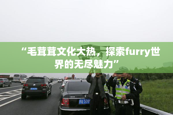 “毛茸茸文化大热，探索furry世界的无尽魅力”