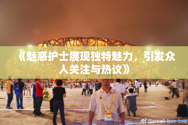 《魅惑护士展现独特魅力，引发众人关注与热议》