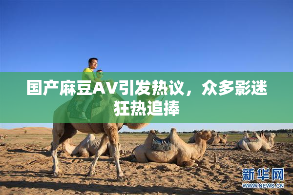 国产麻豆AV引发热议，众多影迷狂热追捧