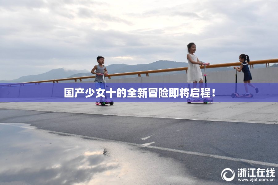 国产少女十的全新冒险即将启程！