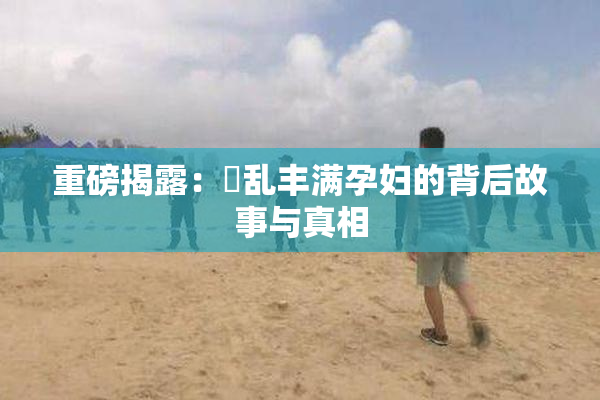重磅揭露：婬乱丰满孕妇的背后故事与真相