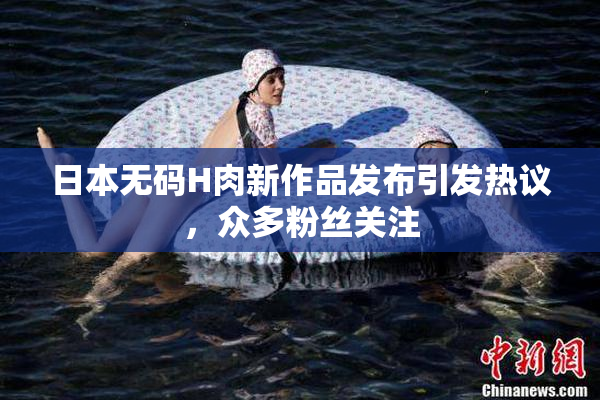 日本无码H肉新作品发布引发热议，众多粉丝关注