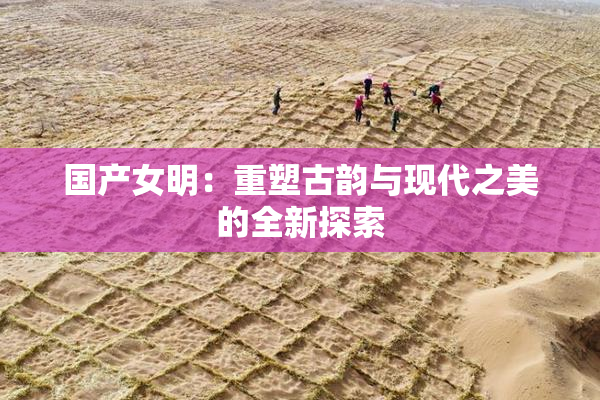 国产女明：重塑古韵与现代之美的全新探索