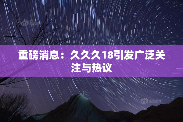 重磅消息：久久久18引发广泛关注与热议