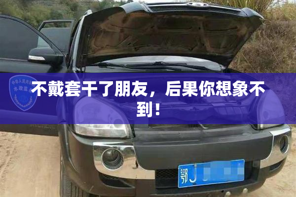 不戴套干了朋友，后果你想象不到！