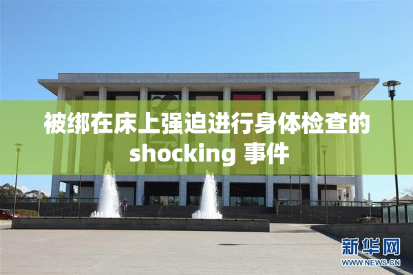 被绑在床上强迫进行身体检查的 shocking 事件