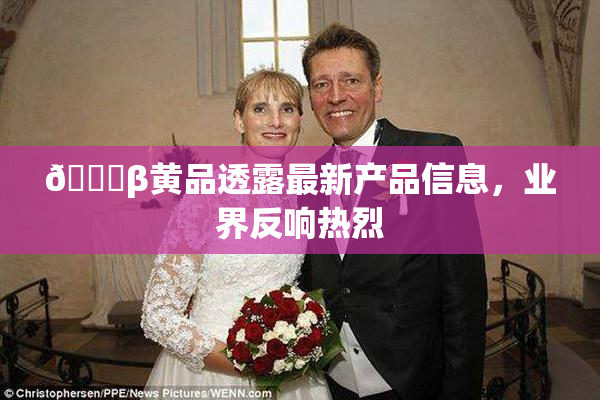 🔞β黄品透露最新产品信息，业界反响热烈