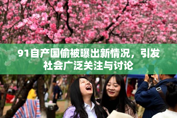 91自产国偷被曝出新情况，引发社会广泛关注与讨论