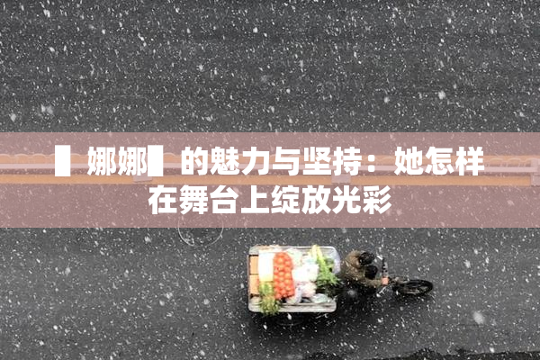 ▌娜娜▌的魅力与坚持：她怎样在舞台上绽放光彩