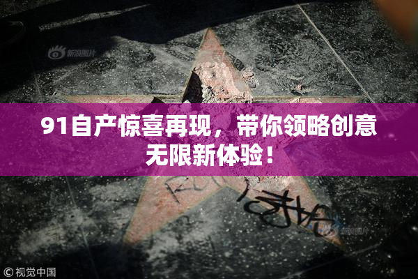 91自产惊喜再现，带你领略创意无限新体验！