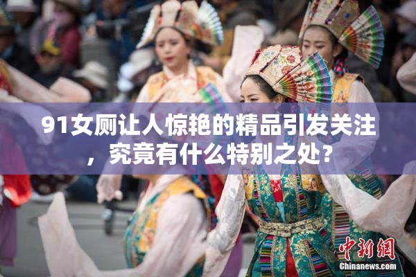 91女厕让人惊艳的精品引发关注，究竟有什么特别之处？