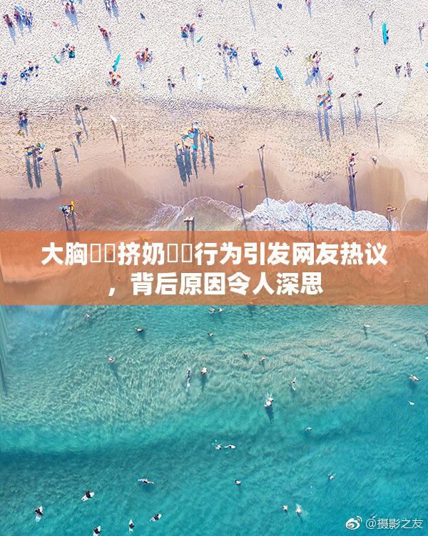 大胸❌‌挤奶❌‌行为引发网友热议，背后原因令人深思