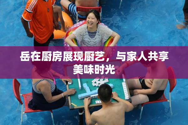 岳在厨房展现厨艺，与家人共享美味时光