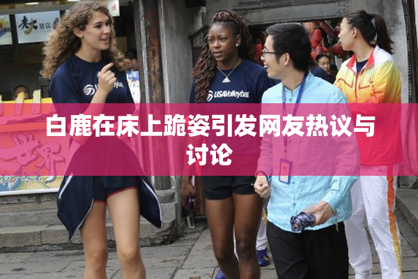 白鹿在床上跪姿引发网友热议与讨论