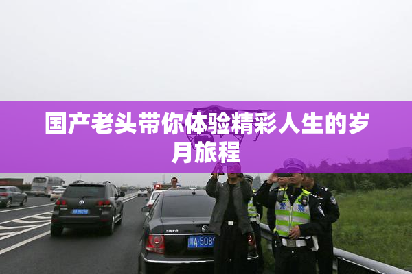 国产老头带你体验精彩人生的岁月旅程