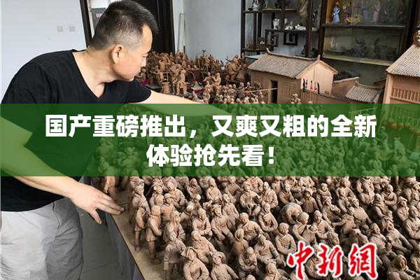 国产重磅推出，又爽又粗的全新体验抢先看！