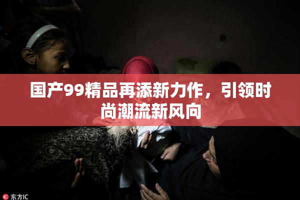 国产99精品再添新力作，引领时尚潮流新风向