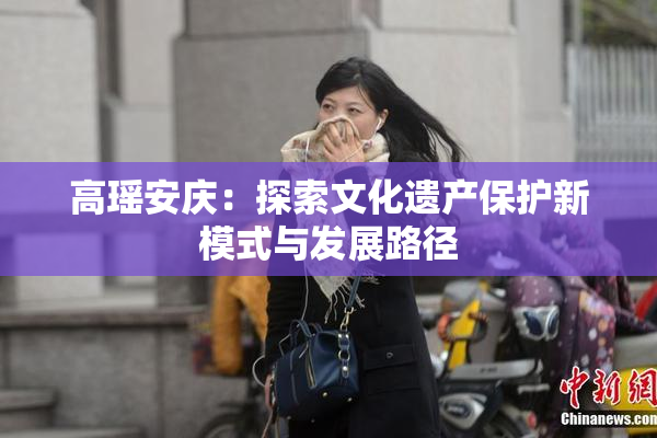 高瑶安庆：探索文化遗产保护新模式与发展路径