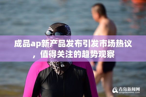 成品ap新产品发布引发市场热议，值得关注的趋势观察