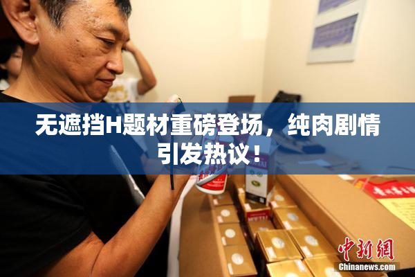 无遮挡H题材重磅登场，纯肉剧情引发热议！