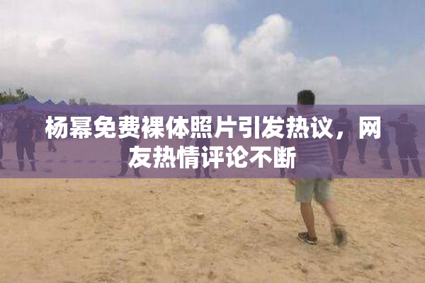 杨幂免费裸体照片引发热议，网友热情评论不断