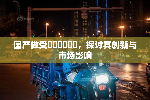 国产做受❌‌❌‌❌‌，探讨其创新与市场影响