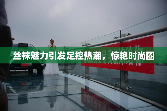 丝袜魅力引发足控热潮，惊艳时尚圈