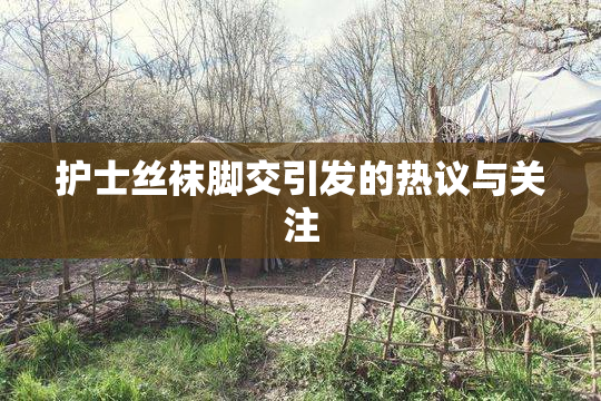 护士丝袜脚交引发的热议与关注