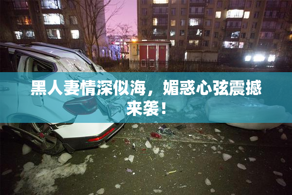 黑人妻情深似海，媚惑心弦震撼来袭！