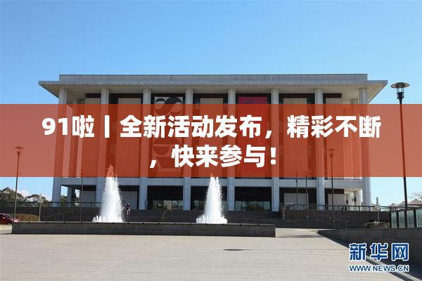 91啦丨全新活动发布，精彩不断，快来参与！