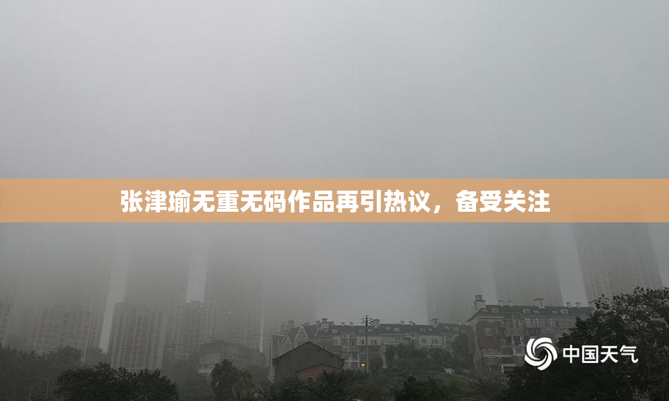 张津瑜无重无码作品再引热议，备受关注
