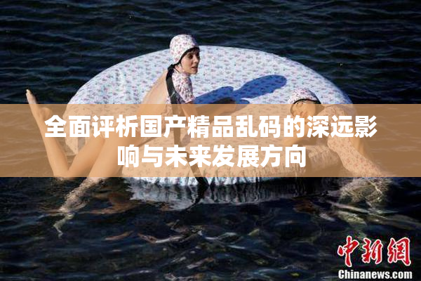 全面评析国产精品乱码的深远影响与未来发展方向