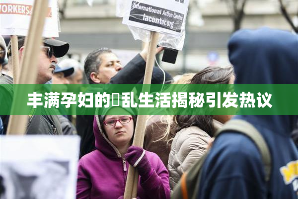 丰满孕妇的婬乱生活揭秘引发热议