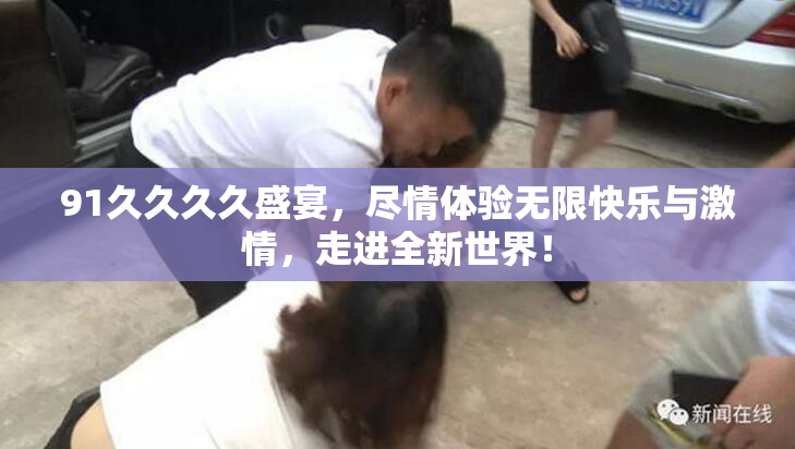 91久久久久盛宴，尽情体验无限快乐与激情，走进全新世界！