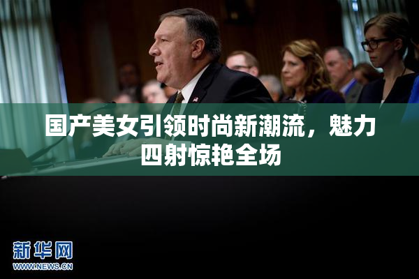 国产美女引领时尚新潮流，魅力四射惊艳全场
