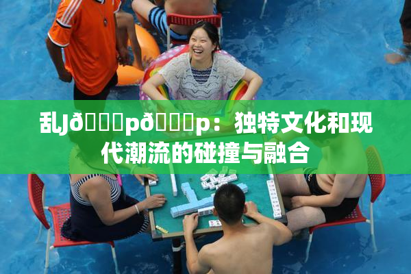 乱J🈚p🈚p：独特文化和现代潮流的碰撞与融合