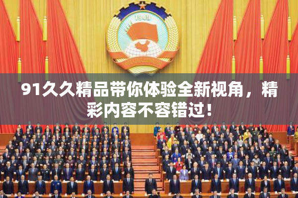 91久久精品带你体验全新视角，精彩内容不容错过！