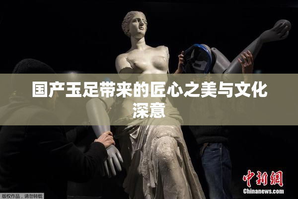 国产玉足带来的匠心之美与文化深意