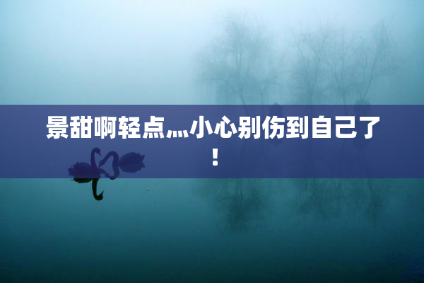 景甜啊轻点灬小心别伤到自己了！