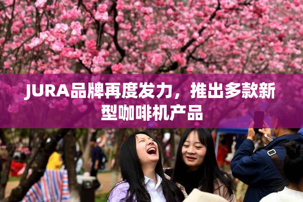 JURA品牌再度发力，推出多款新型咖啡机产品